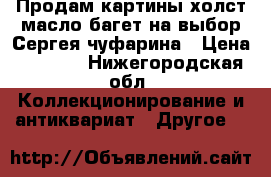 Продам картины холст масло багет на выбор Сергея чуфарина › Цена ­ 7 000 - Нижегородская обл. Коллекционирование и антиквариат » Другое   
